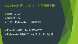 2021年の世界コンピュータ将棋選手権
優勝：elmo
準優勝：PAL
三位：Ryfamate （初参加）
ElmoはNNUE，PALはPV-MCTS
Ryfamateは両者のハイブリッド（合議）
 