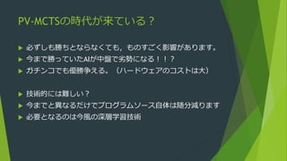 PV-MCTSの時代が来ている？
 必ずしも勝ちとならなくても，ものすごく影響があります。
 今まで勝っていたAIが中盤で劣勢になる！！？
 ガチンコでも優勝争える。（ハードウェアのコストは大）
 技術的には難しい？
 今までと異なるだけでプログラムソース自体は随分減ります
 必要となるのは今風の深層学習技術
 