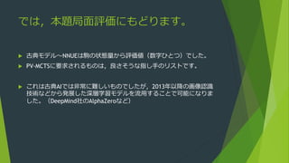 では，本題局面評価にもどります。
 古典モデル～NNUEは駒の状態量から評価値（数字ひとつ）でした。
 PV-MCTSに要求されるものは，良さそうな指し手のリストです。
 これは古典AIでは非常に難しいものでしたが，2013年以降の画像認識
技術などから発展した深層学習モデルを流用することで可能になりま
した。（DeepMind社のAlphaZeroなど）
 