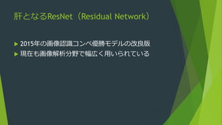 肝となるResNet（Residual Network）
 2015年の画像認識コンペ優勝モデルの改良版
 現在も画像解析分野で幅広く用いられている
 