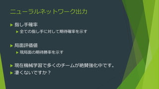 ニューラルネットワーク出力
 指し手確率
 全ての指し手に対して期待確率を示す
 局面評価値
 現局面の期待勝率を示す
 現在機械学習で多くのチームが絶賛強化中です。
 凄くないですか？
 