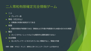 二人零和有限確定完全情報ゲーム
 二人
 プレイヤー数
 零和（ゼロサム）
 対戦者の利得の総和が０である
 有限
 局面状態数が有限数である（駒数および升数が有限数のため組み合わせも有限）
 確定
 さいころやルーレットのような確率的な遷移過程ではない
 完全情報
 互いのプレイヤーに与えられていない情報がない。情報の均衡
将棋・囲碁・オセロ・チェス・連珠など多くの二人テーブルゲームが含まれる
 