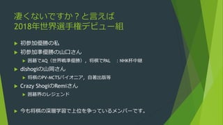凄くないですか？と言えば
2018年世界選手権デビュー組
 初参加優勝の私
 初参加準優勝の山口さん
 囲碁でAQ（世界戦準優勝），将棋でPAL ：NHK杯中継
 dlshogiの山岡さん
 将棋のPV-MCTSパイオニア，自著出版等
 Crazy ShogiのRemiさん
 囲碁界のレジェンド
 今も将棋の深層学習で上位を争っているメンバーです。
 