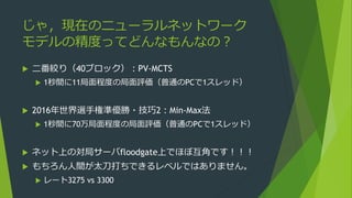 じゃ，現在のニューラルネットワーク
モデルの精度ってどんなもんなの？
 二番絞り（40ブロック）：PV-MCTS
 1秒間に11局面程度の局面評価（普通のPCで1スレッド）
 2016年世界選手権準優勝・技巧2：Min-Max法
 1秒間に70万局面程度の局面評価（普通のPCで1スレッド）
 ネット上の対局サーバfloodgate上でほぼ互角です！！！
 もちろん人間が太刀打ちできるレベルではありません。
 レート3275 vs 3300
 