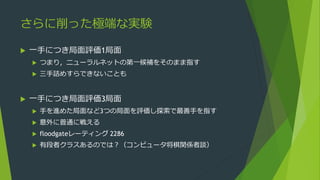 さらに削った極端な実験
 一手につき局面評価1局面
 つまり，ニューラルネットの第一候補をそのまま指す
 三手詰めすらできないことも
 一手につき局面評価3局面
 手を進めた局面など3つの局面を評価し探索で最善手を指す
 意外に普通に戦える
 floodgateレーティング 2286
 有段者クラスあるのでは？（コンピュータ将棋関係者談）
 