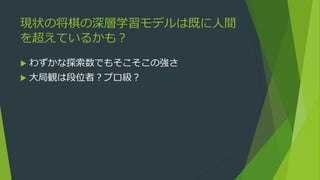 現状の将棋の深層学習モデルは既に人間
を超えているかも？
 わずかな探索数でもそこそこの強さ
 大局観は段位者？プロ級？
 