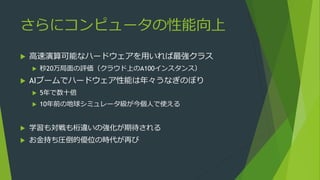 さらにコンピュータの性能向上
 高速演算可能なハードウェアを用いれば最強クラス
 秒20万局面の評価（クラウド上のA100インスタンス）
 AIブームでハードウェア性能は年々うなぎのぼり
 5年で数十倍
 10年前の地球シミュレータ級が今個人で使える
 学習も対戦も桁違いの強化が期待される
 お金持ち圧倒的優位の時代が再び
 