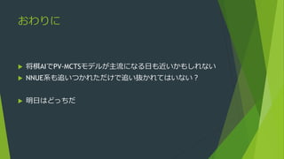 おわりに
 将棋AIでPV-MCTSモデルが主流になる日も近いかもしれない
 NNUE系も追いつかれただけで追い抜かれてはいない？
 明日はどっちだ
 