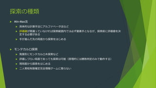 探索の種類
 Min-Max法
 具体的な計算手法にアルファベータ法など
 評価値が間違っていなければ探索範囲内では必ず最善手となるが，探索前に評価値を決
定する必要がある
 手が進んだ先の局面から探索をはじめる
 モンテカルロ探索
 発展形にモンテカルロ木探索など
 評価しづらい局面であっても探索は可能（原理的には勝敗判定のみで動作する）
 現局面から探索をはじめる
 二人零和有限確定完全情報ゲームに限らない
 
