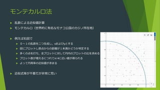 モンテカルロ法
 乱数による近似値計算
 モンテカルロ（世界的に有名なモナコ公国のカジノ所在地）
 例えば右図で
 ０～１の乱数を二つ生成し，xおよびyとする
 図にプロットし原点からの距離が１未満かどうか判定する
 多くの点を打ち，全プロットに対して円内のプロットの比を求める
 プロット数が増えるにつれてπ/4に近い値が得られる
 よって円周率の近似値が求まる
 近似式等が不要だが非常に荒い
 