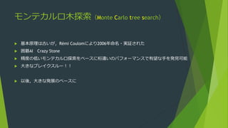 モンテカルロ木探索（Monte Carlo tree search）
 基本原理は古いが，Rémi Coulomにより2006年命名・実証された
 囲碁AI Crazy Stone
 精度の低いモンテカルロ探索をベースに桁違いのパフォーマンスで有望な手を発見可能
 大きなブレイクスルー！！
 以後，大きな発展のベースに
 