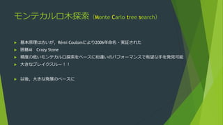 モンテカルロ木探索（Monte Carlo tree search）
 基本原理は古いが，Rémi Coulomにより2006年命名・実証された
 囲碁AI Crazy Stone
 精度の低いモンテカルロ探索をベースに桁違いのパフォーマ...