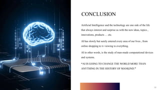 10
CONCLUSION
Artificial Intelligence and the technology are one side of the life
that always interest and surprise us with the new ideas, topics ,
innovations, products … etc.
AI has slowly but surely entered every area of our lives , from
online shopping to tv viewing to everything.
AI in other words, is the study of man-made computational devices
and systems.
“AI IS GOING TO CHANGE THE WORLD MORE THAN
ANYTHING IN THE HISTORY OF MANKIND.”
10
 