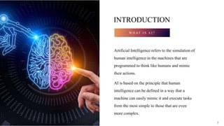 3
INTRODUCTION
W H AT I S A I ?
Artificial Intelligence refers to the simulation of
human intelligence in the machines that are
programmed to think like humans and mimic
their actions.
AI is based on the principle that human
intelligence can be defined in a way that a
machine can easily mimic it and execute tasks
from the most simple to those that are even
more complex.
3
 