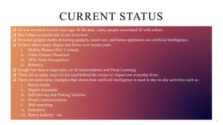  AI was invented several years ago. In the past , many people associated AI with robots.
 But it plays a crucial role in our lives now.
 Personal gadgets media streaming gadgets, smart cars, and home appliances use artificial intelligence.
 AI have taken many shapes and forms over recent years
i. Mobile Phones (Siri/ Cortana)
ii. Video Games Characters
iii. GPS/ Voice Recognition
iv. Robotics
 Google has been a major play on AI transcendence and Deep Learning.
 There are so many ways AI are used behind the scenes to impact our everyday lives.
 There are some more examples that shows how artificial intelligence is used in day-to-day activities such as :
i. Social media
ii. Digital Assistants
iii. Self-Driving and Parking Vehicles
iv. Email communications
v. Web searching
vi. Education
vii. Heavy Industry etc.
CURRENT STATUS
6
 