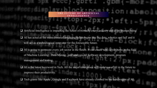 T H E F U T U R E O F A R T I F I C I A L
I N T E L L I G E N C E
 Artificial Intelligence is impacting the future of virtually every industry and every human being
 AI has acted as the main driver of emerging technologies like big data, robotics and IoT and it
will act as a technological innovator for the foreseeable future.
 AI is going to permeate every job sector in the future. It can create new career paths in the field
of Machine Learning , Data Mining , and analysis, AI Software development, program
management and testing.
 AI is the latest buzzword in Tech. All the major enterprises will make use of AI in the future to
improve their productivity.
 Tech giants like Apple , Google and Facebook have already climbed on the bandwagon of AI.
 