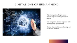 LIMITATIONS OF HUMAN MIND
8
Object recognition. People cannot
properly explain how they recognize
objects.
Face recognition. Cannot be passed on to
another person by explanation.
Naming of colors. Based on learning, not
on absolute standards.
 