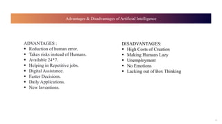 Advantages & Disadvantages of Artificial Intelligence
9
ADVANTAGES :
 Reduction of human error.
 Takes risks instead of ...
