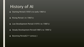 History of AI
■ Starting Period (1950’s to early 1960’s)
■ Rising Period ( in 1960’s)
■ Low Development Period (1970’s to 1980’s)
■ Steady Development Period(1980’s to 1990’s)
■ Booming Period(21st century )
 
