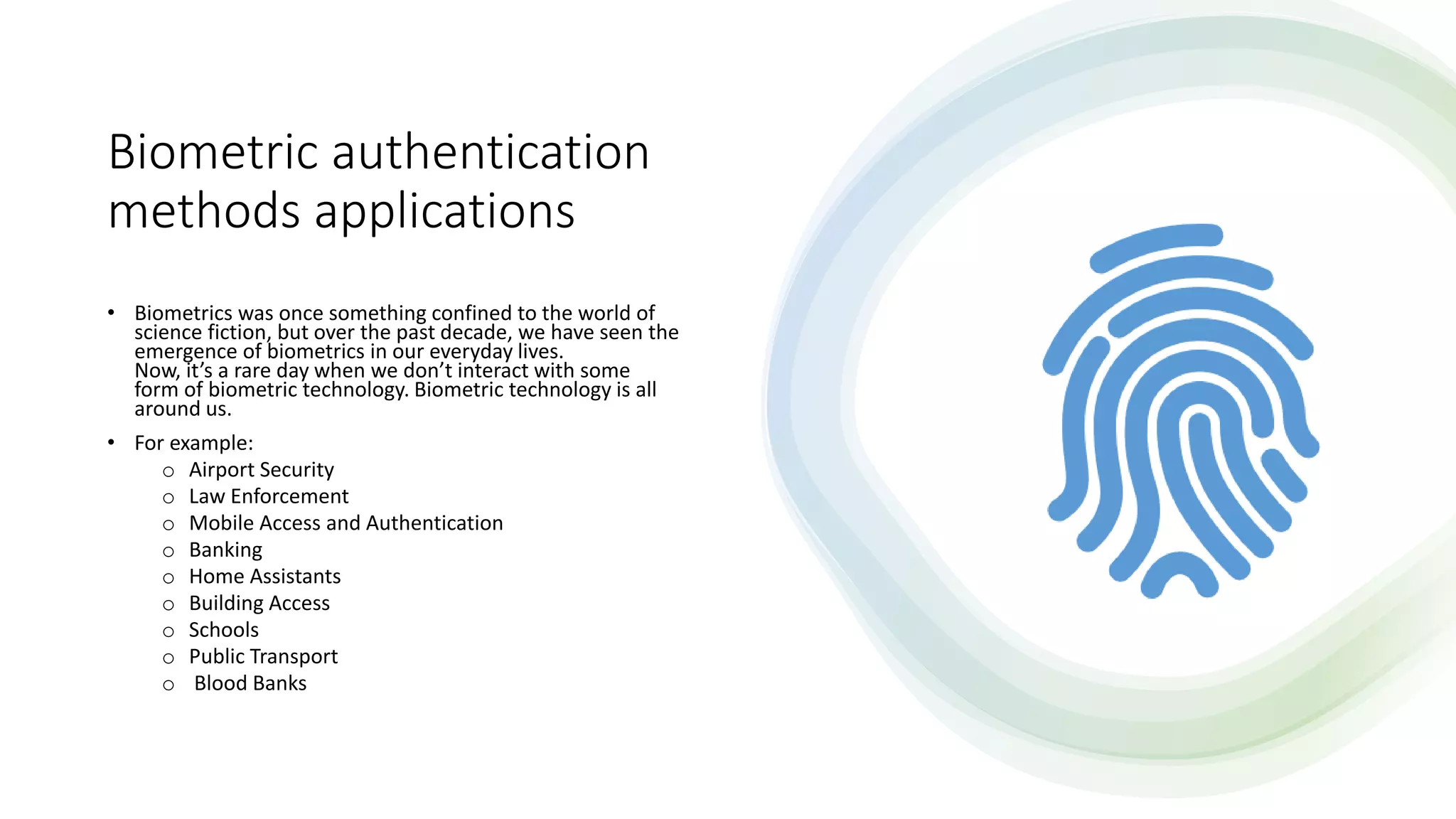 Biometric authentication
methods applications
• Biometrics was once something confined to the world of
science fiction, but over the past decade, we have seen the
emergence of biometrics in our everyday lives.
Now, it’s a rare day when we don’t interact with some
form of biometric technology. Biometric technology is all
around us.
• For example:
o Airport Security
o Law Enforcement
o Mobile Access and Authentication
o Banking
o Home Assistants
o Building Access
o Schools
o Public Transport
o Blood Banks
 