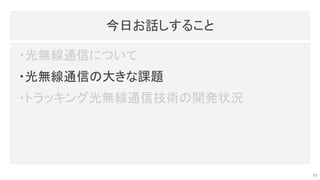 今日お話しすること 
・光無線通信について 
・光無線通信の大きな課題 
・トラッキング光無線通信技術の開発状況 
11
 