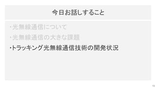 今日お話しすること 
・光無線通信について 
・光無線通信の大きな課題 
・トラッキング光無線通信技術の開発状況 
13
 