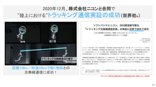 距離100m／時速20kmで動く物体との 
光無線通信に成功！ 
2020年12月、株式会社ニコンと合同で 
”陸上における”トラッキング通信実証の成功（世界初※） 
※ランダムに動き回る通信対象との光無線通信の確立・維持において世界初
 
27
 