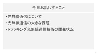 今日お話しすること 
・光無線通信について 
・光無線通信の大きな課題 
・トラッキング光無線通信技術の開発状況 
3
 