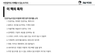 이 책의 목차
인공지능과 알고리즘에 대한 동작 원리를 소개
1 인공지능: 위대한 인공지능, 깨어나다
2 알파고: 인간을 능가하는 기계의 등장
3 자율주행: 테슬라가 꿈꾸는 기계
4 검색엔진: 구글이 세상을 검색하는 법
5 스마트 스피커: 시리는 쓸모 있는 비서가 될 수 있을까
6 기계번역: 외국어를 몰라도 파파고만 있다면
7 챗봇: 카카오 챗봇에게 고민 털어놓기
8 내비게이션: 티맵은 어떻게 가장 빠른 길을 알까
9 추천 알고리즘: 알 수 없는 유튜브 알고리즘이 여기로 이끌다
비전공자도이해할수있는AI지식
 