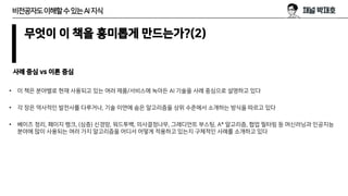 무엇이 이 책을 흥미롭게 만드는가?(2)
사례 중심 vs 이론 중심
• 이 책은 분야별로 현재 사용되고 있는 여러 제품/서비스에 녹아든 AI 기술을 사례 중심으로 설명하고 있다
• 각 장은 역사적인 발전사를 다루거나, 기술 이면에 숨은 알고리즘을 상위 수준에서 소개하는 방식을 따르고 있다
• 베이즈 정리, 페이지 랭크, (심층) 신경망, 워드투백, 의사결정나무, 그레디언트 부스팅, A* 알고리즘, 협업 필터링 등 머신러닝과 인공지능
분야에 많이 사용되는 여러 가지 알고리즘을 어디서 어떻게 적용하고 있는지 구체적인 사례를 소개하고 있다
비전공자도이해할수있는AI지식
 