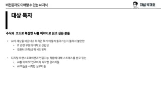 대상 독자
수식과 코드로 복잡한 AI를 이야기로 읽고 싶은 분들
• AI가 세상을 바꾼다고 하지만 뭐가 어떻게 돌아가는지 몰라서 불안한
• IT 관련 부문의 대학교 신입생
• 컴퓨터 과학/공학 비전공자
• 디지털 트랜스포메이션과 인공지능 적용에 대해 스트레스를 받고 있는
• AI를 이제 막 연구하기 시작한 관리자들
• AI 학습을 시작한 실무자들
비전공자도이해할수있는AI지식
 