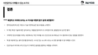 결론
**** 복잡하고 어려워 보이는 AI 지식을 어떻게 알기 쉽게 표현할까?
• 현재 일상에 파고든 각종 AI 기술 이면에 숨은 알고리즘을 소개한다
• 이 책은 특정 기술에 대한 깊이보다는 개괄을 염두에 두고 쓰여졌으므로, 출발점으로 삼으면 좋다
• 구체적인 알고리즘을 다루는 부분에서는 약간 어려울 수도 있으므로 표시해 놓고 다시 돌아와서 읽는 방법을 권장한다
• 책 끝 부분에 있는 용어 정리를 읽어보면, 시사성 있는 뉴스에 나오는 AI 관련 용어를 더 잘 이해할 수 있다
• 인공지능이 어디에 쓰이고 있는지 구체적인 쓸모를 설명하는 여행을 시작하자
비전공자도이해할수있는AI지식
 