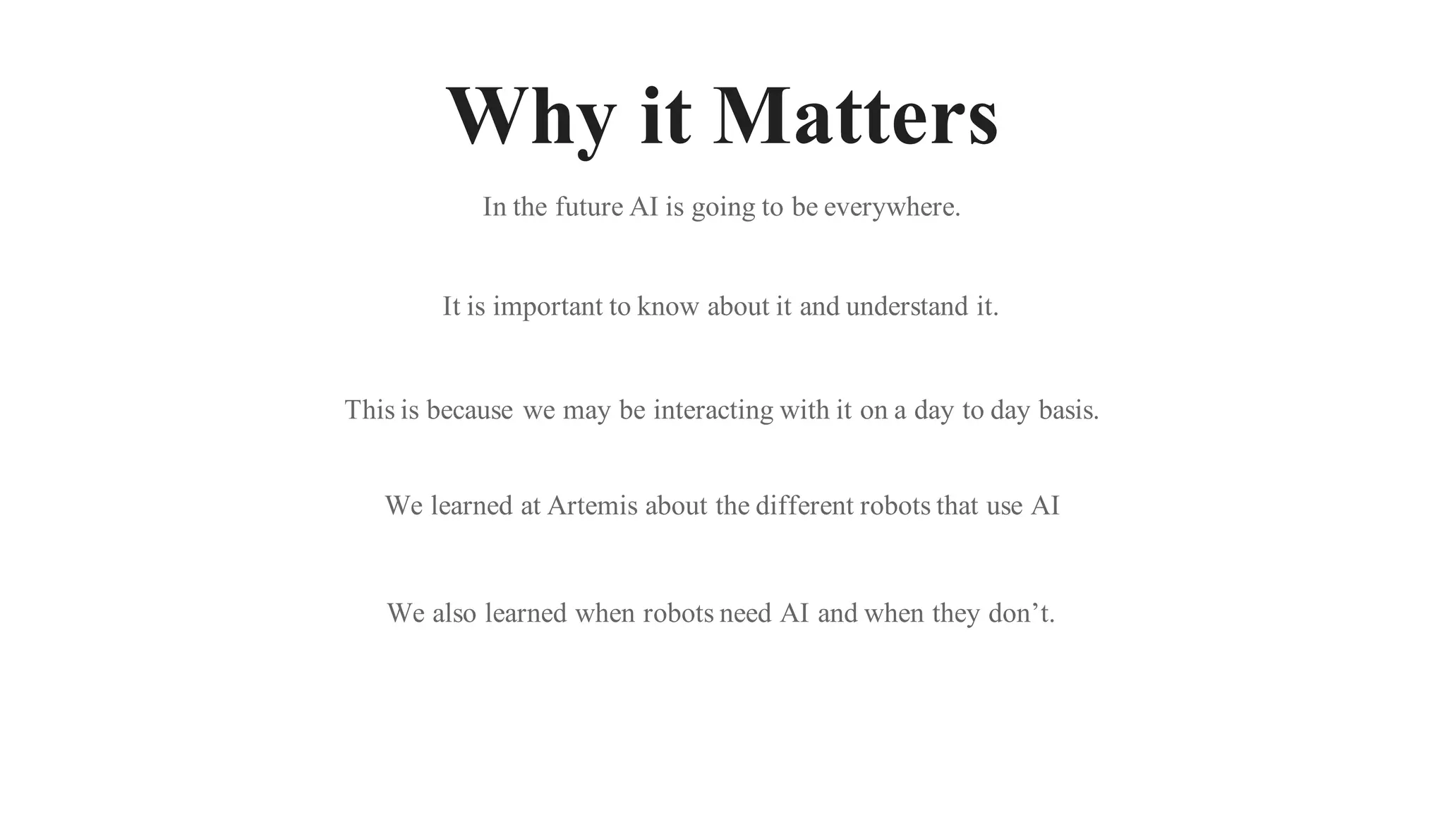 Why it Matters
In the future AI is going to be everywhere.
It is important to know about it and understand it.
This is because we may be interacting with it on a day to day basis.
We learned at Artemis about the different robots that use AI
We also learned when robots need AI and when they don’t.
 