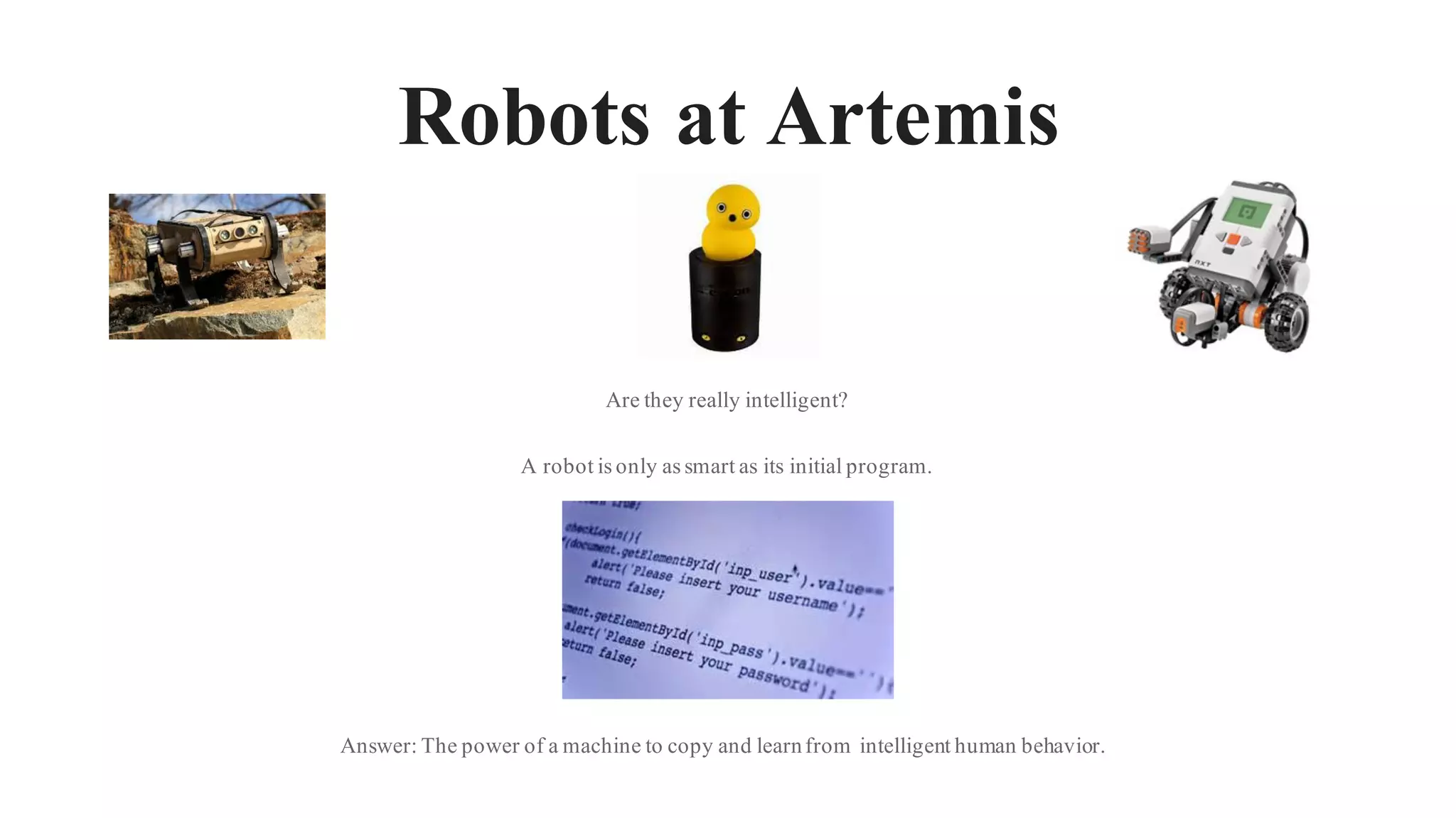 Robots at Artemis
Are they really intelligent?
A robot is only as smart as its initial program.
Answer: The power of a machine to copy and learnfrom intelligent human behavior.
 