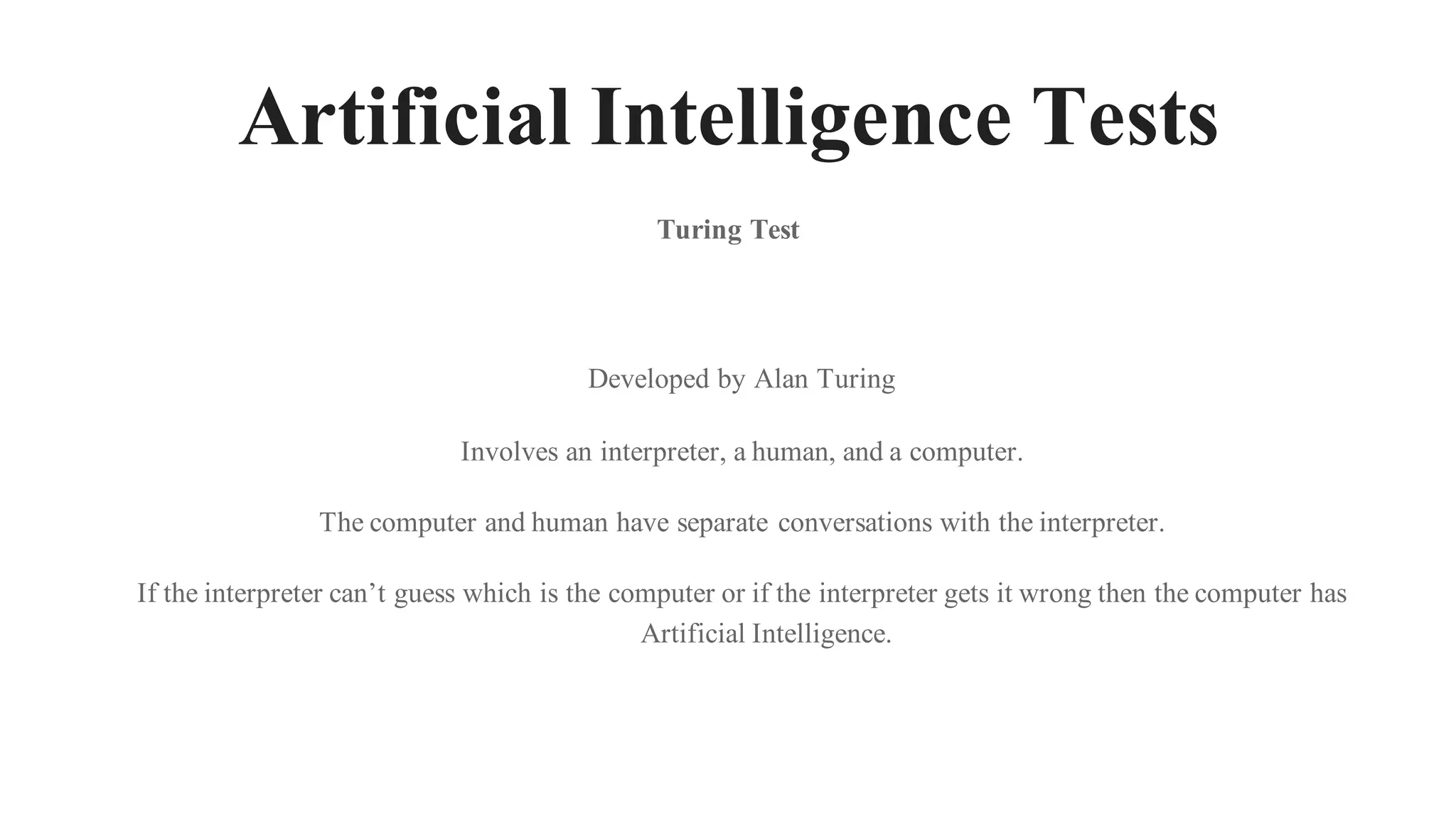 Artificial Intelligence Tests
Turing Test
Developed by Alan Turing
Involves an interpreter, a human, and a computer.
The computer and human have separate conversations with the interpreter.
If the interpreter can’t guess which is the computer or if the interpreter gets it wrong then the computer has
Artificial Intelligence.
 
