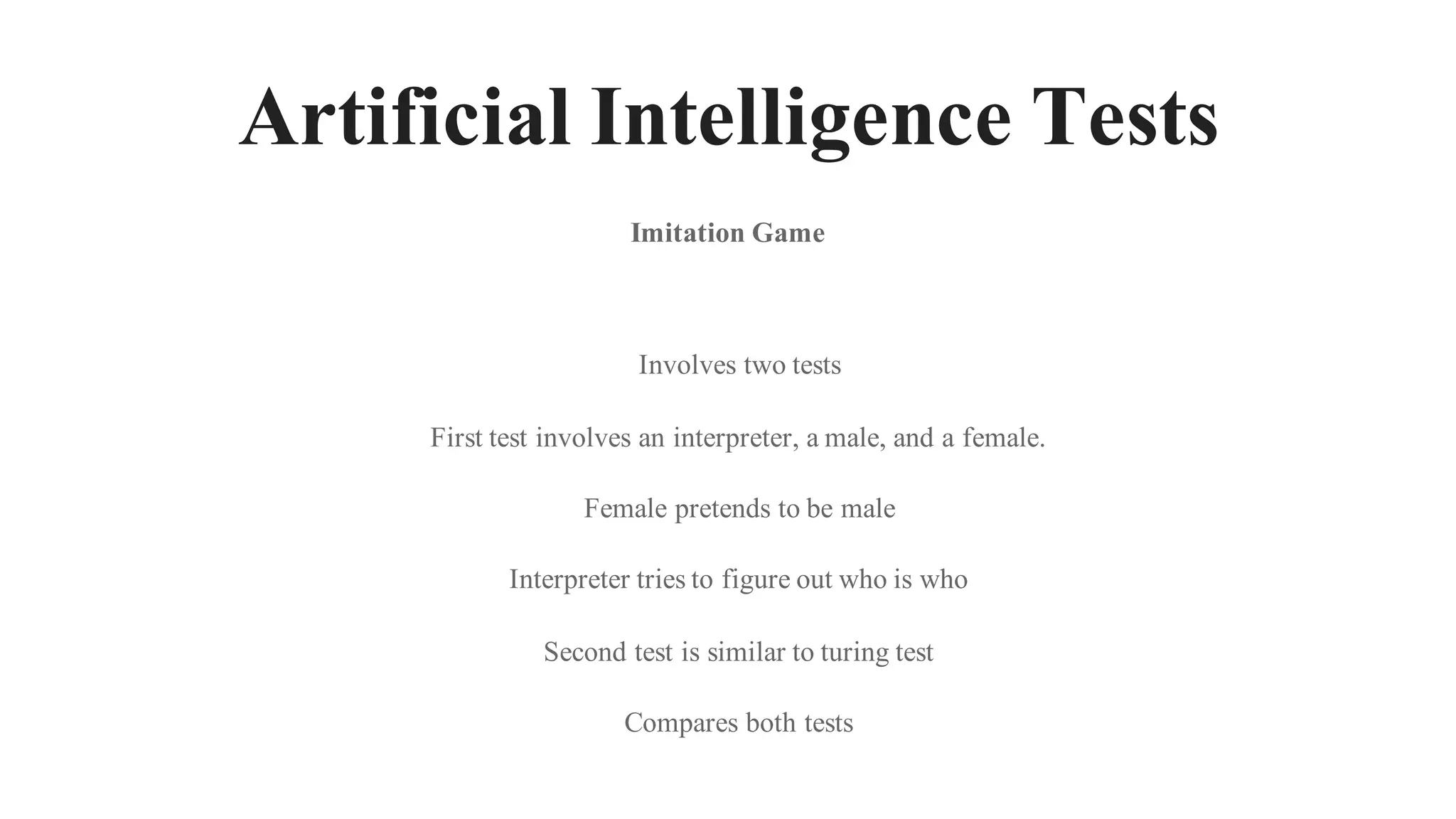 Artificial Intelligence Tests
Involves two tests
First test involves an interpreter, a male, and a female.
Female pretends to be male
Interpreter tries to figure out who is who
Second test is similar to turing test
Compares both tests
Imitation Game
 