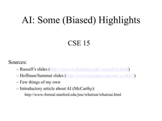 AI: Some (Biased) Highlights
CSE 15
Sources:
– Russell’s slides (http://www.cs.berkeley.edu/~russell/ai.html)
– Hoffman/Sammut slides (http://www.cse.unsw.edu.au/~cs3411/)
– Few things of my own
– Introductory article about AI (McCarthy):
http://www-formal.stanford.edu/jmc/whatisai/whatisai.html
 