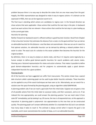 Artificial Intelligence Page 109
problem because there is no easy way to describe the states that are one move away from the goal.
Happily, the PDDL representation was designed to make it easy to regress actions—if a domain can be
expressed in PDDL, then we can do regression search on it.
The final issue is deciding which actions are candidates to regress over. In the forward direction we
chose actions that were applicable—those actions that could be the next step in the plan. In backward
search we want actions that are relevant—those actions that could be the last step in a plan leading up
to the current goal state.
Heuristics for planning:
Neither forward nor backward search is efficient without a good heuristic function. Recall from Chapter
3 that a heuristic function h(s) estimates the distance from a state s to the goal and that if we can derive
an admissible heuristic for this distance—one that does not overestimate—then we can use A∗ search to
find optimal solutions. An admissible heuristic can be derived by defining a relaxed problem that is
easier to solve. The exact cost of a solution to this easier problem then becomes the heuristic for the
original problem.
By definition, there is no way to analyze an atomic state, and thus it it requires some ingenuity by a
human analyst to define good domain-specific heuristics for search problems with atomic states.
Planning uses a factored representation for states and action schemas. That makes it possible to define
good domain-independent heuristics and for programs to automatically apply a good domain-
independent heuristic for a given problem.
Planning Graphs:
All of the heuristics we have suggested can suffer from inaccuracies. This section shows how a special
data structure called a planning graph can be used to give better heuristic estimates. These heuristics
can be applied to any of the search techniques we have seen so far. Alternatively, we can search for a
solution over the space formed by the planning graph, using an algorithm called GRAPHPLAN.
A planning problem asks if we can reach a goal state from the initial state. Suppose we are given a tree
of all possible actions from the initial state to successor states, and their successors, and so on. If we
indexed this tree appropriately, we could answer the planning question “can we reach state G from
state S0” immediately, just by looking it up. Of course, the tree is of exponential size, so this approach is
impractical. A planning graph is polynomial- size approximation to this tree that can be constructed
quickly. The planning graph can’t answer definitively whether G is reachable from S0, but it can estimate
how many steps it takes to reach G. The estimate is always correct when it reports the goal is not
reachable, and it never overestimates the number of steps, so it is an admissible heuristic.
 