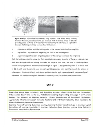 Artificial Intelligence Page 118
1. Cohesion: a positive score for getting closer to the average position of the neighbors
2. Separation: a negative score for getting too close to any one neighbor
3. Alignment: a positive score for getting closer to the average heading of the neighbors
If all the boids execute this policy, the flock exhibits the emergent behavior of flying as a pseudo rigid
body with roughly constant density that does not disperse over time, and that occasionally makes
sudden swooping motions. You can see a still images in Figure 11.11(a) and compare it to an actual flock
in (b). As with ants, there is no need for each agent to possess a joint plan that models the actions of
other agents. The most difficult multi agent problems involve both cooperation with members of one’s
own team and competition against members of opposing teams, all without centralized control.
UNIT-V
Figure 11.11 (a) A simulated flock of birds, using Reynold’s boids model. Image courtesy
Giuseppe Randazzo, novastructura.net. (b) An actual flock of starlings. Image by Eduardo
(pastaboy sleeps on flickr). (c) Two competitive teams of agents attempting to capture the
towers in the NERO game. Image courtesy Risto Miikkulainen.
(c)
(b)
(a)
Uncertainty: Acting under Uncertainty, Basic Probability Notation, Inference Using Full Joint Distributions,
Independence, Bayes’ Rule and Its Use, Probabilistic Reasoning: Representing Knowledge in an Uncertain
Domain, The Semantics of Bayesian Networks, Efficient Representation of Conditional Distributions,
Approximate Inference in Bayesian Networks, Relational and First-Order Probability, Other Approaches to
Uncertain Reasoning; Dempster-Shafer theory.
Learning: Forms of Learning, Supervised Learning, Learning Decision Trees.Knowledge in Learning: Logical
Formulation of Learning, Knowledge in Learning, Explanation-Based Learning, Learning Using Relevance
Information, Inductive Logic Programming
 