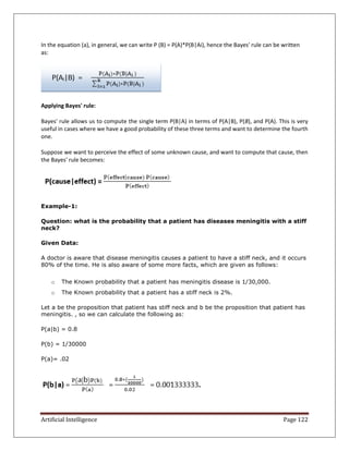 Artificial Intelligence Page 122
In the equation (a), in general, we can write P (B) = P(A)*P(B|Ai), hence the Bayes' rule can be written
as:
Applying Bayes' rule:
Bayes' rule allows us to compute the single term P(B|A) in terms of P(A|B), P(B), and P(A). This is very
useful in cases where we have a good probability of these three terms and want to determine the fourth
one.
Suppose we want to perceive the effect of some unknown cause, and want to compute that cause, then
the Bayes' rule becomes:
Example-1:
Question: what is the probability that a patient has diseases meningitis with a stiff
neck?
Given Data:
A doctor is aware that disease meningitis causes a patient to have a stiff neck, and it occurs
80% of the time. He is also aware of some more facts, which are given as follows:
o The Known probability that a patient has meningitis disease is 1/30,000.
o The Known probability that a patient has a stiff neck is 2%.
Let a be the proposition that patient has stiff neck and b be the proposition that patient has
meningitis. , so we can calculate the following as:
P(a|b) = 0.8
P(b) = 1/30000
P(a)= .02
 