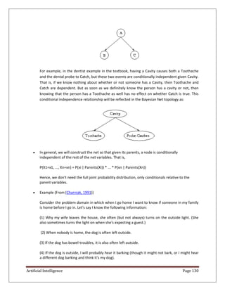 Artificial Intelligence Page 130
For example, in the dentist example in the textbook, having a Cavity causes both a Toothache
and the dental probe to Catch, but these two events are conditionally independent given Cavity.
That is, if we know nothing about whether or not someone has a Cavity, then Toothache and
Catch are dependent. But as soon as we definitely know the person has a cavity or not, then
knowing that the person has a Toothache as well has no effect on whether Catch is true. This
conditional independence relationship will be reflected in the Bayesian Net topology as:
 In general, we will construct the net so that given its parents, a node is conditionally
independent of the rest of the net variables. That is,
P(X1=x1, ..., Xn=xn) = P(xi | Parents(Xi)) * ... * P(xn | Parents(Xn))
Hence, we don't need the full joint probability distribution, only conditionals relative to the
parent variables.
 Example (From (Charniak, 1991))
Consider the problem domain in which when I go home I want to know if someone in my family
is home before I go in. Let's say I know the following information:
(1) Why my wife leaves the house, she often (but not always) turns on the outside light. (She
also sometimes turns the light on when she's expecting a guest.)
(2) When nobody is home, the dog is often left outside.
(3) If the dog has bowel-troubles, it is also often left outside.
(4) If the dog is outside, I will probably hear it barking (though it might not bark, or I might hear
a different dog barking and think it's my dog).
 