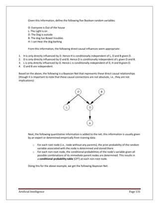 Artificial Intelligence Page 131
Given this information, define the following five Boolean random variables:
O: Everyone is Out of the house
L: The Light is on
D: The Dog is outside
B: The dog has Bowel troubles
H: I can Hear the dog barking
From this information, the following direct causal influences seem appropriate:
1. H is only directly influenced by D. Hence H is conditionally independent of L, O and B given D.
2. D is only directly influenced by O and B. Hence D is conditionally independent of L given O and B.
3. L is only directly influenced by O. Hence L is conditionally independent of D, H and B given O.
4. O and B are independent.
Based on the above, the following is a Bayesian Net that represents these direct causal relationships
(though it is important to note that these causal connections are not absolute, i.e., they are not
implications):
Next, the following quantitative information is added to the net; this information is usually given
by an expert or determined empirically from training data.
o For each root node (i.e., node without any parents), the prior probability of the random
variable associated with the node is determined and stored there
o For each non-root node, the conditional probabilities of the node's variable given all
possible combinations of its immediate parent nodes are determined. This results in
a conditional probability table (CPT) at each non-root node.
Doing this for the above example, we get the following Bayesian Net:
 