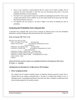 Artificial Intelligence Page 133
 There is not, in general, a unique Bayesian Net for a given set of random variables. But all
represent the same information in that from any net constructed every entry in the joint
probability distribution can be computed.
 The "best" net is constructed if in Step 2 the variables are topologically sorted first. That is, each
variable comes before all of its children. So, the first nodes should be the roots, then the nodes
they directly influence, and so on.
 The algorithm will not construct a net that is illegal in the sense of violating the rules of
probability.
Computing Joint Probabilities from a Bayesian Net
To illustrate how a Bayesian Net can be used to compute an arbitrary value in the joint probability
distribution, consider the Bayesian Net shown above for the "home domain."
Goal: Compute P(B,~O,D,~L,H)
P(B,~O,D,~L,H) = P(H,~L,D,~O,B)
= P(H | ~L,D,~O,B) * P(~L,D,~O,B) by Product Rule
= P(H|D) * P(~L,D,~O,B) by Conditional Independence of H and
L,O, and B given D
= P(H|D) P(~L | D,~O,B) P(D,~O,B) by Product Rule
= P(H|D) P(~L|~O) P(D,~O,B) by Conditional Independence of L and D,
and L and B, given O
= P(H|D) P(~L|~O) P(D | ~O,B) P(~O,B) by Product Rule
= P(H|D) P(~L|~O) P(D|~O,B) P(~O | B) P(B) by Product Rule
= P(H|D) P(~L|~O) P(D|~O,B) P(~O) P(B) by Independence of O and B
= (.3)(1 - .6)(.1)(1 - .6)(.3)
= 0.00144
where all of the numeric values are available directly in the Bayesian Net (since
P(~A|B) = 1 - P(A|B)).
APPROXIMATE INFERENCE IN BAYESIAN NETWORKS
 Direct sampling methods
The simplest kind of random sampling process for Bayesian networks generates events from a
network that has no evidence associated with it. The idea is to sample each variable in turn, in
topological order. The probability distribution from which the value is sampled is conditioned on the
values already assigned to the variable’s parents.
 