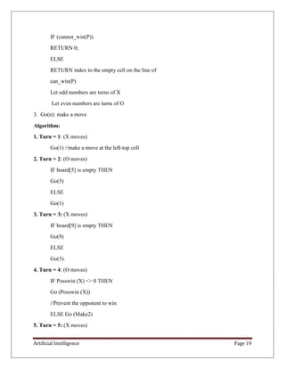 Artificial Intelligence Page 19
IF (cannot_win(P))
RETURN 0;
ELSE
RETURN index to the empty cell on the line of
can_win(P)
Let odd numbers are turns of X
Let even numbers are turns of O
3. Go(n): make a move
Algorithm:
1. Turn = 1: (X moves)
Go(1) //make a move at the left-top cell
2. Turn = 2: (O moves)
IF board[5] is empty THEN
Go(5)
ELSE
Go(1)
3. Turn = 3: (X moves)
IF board[9] is empty THEN
Go(9)
ELSE
Go(3).
4. Turn = 4: (O moves)
IF Posswin (X) <> 0 THEN
Go (Posswin (X))
//Prevent the opponent to win
ELSE Go (Make2)
5. Turn = 5: (X moves)
 