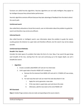 Artificial Intelligence Page 29
functions are called heuristic algorithms. Heuristic algorithms are not really intelligent; they appear to
be intelligent because they achieve better performance.
Heuristic algorithms aremore efficient because they take advantage of feedback from the data to direct
the search path.
Uninformed search
Also called blind, exhaustive or brute-force search, uses no information about the problem to guide the
search and therefore may not be very efficient.
Informed Search:
Also called heuristic or intelligent search, uses information about the problem to guide the search,
usually guesses the distance to a goal state and therefore efficient, but the search may not be always
possible.
Uninformed Search Methods:
Breadth- First -Search:
Consider the state space of a problem that takes the form of a tree. Now, if we search the goal along
each breadth of the tree, starting from the root and continuing up to the largest depth, we call it
breadth first search.
• Algorithm:
1. Create a variable called NODE-LIST and set it to initial state
2. Until a goal state is found or NODE-LIST is empty do
a. Remove the first element from NODE-LIST and call it E. If NODE-LIST was empty,
quit
b. For each way that each rule can match the state described in E do:
i. Apply the rule to generate a new state
ii. If the new state is a goal state, quit and return this state
iii. Otherwise, add the new state to the end of NODE-LIST
BFS illustrated:
Step 1: Initially fringe contains only one node corresponding to the source state A.
 