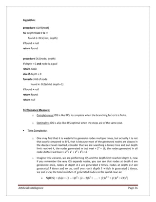 Artificial Intelligence Page 36
Algorithm:
procedure IDDFS(root)
for depth from 0 to ∞
found ← DLS(root, depth)
if found ≠ null
return found
procedure DLS(node, depth)
if depth = 0 and node is a goal
return node
else if depth > 0
foreach child of node
found ← DLS(child, depth−1)
if found ≠ null
return found
return null
Performance Measure:
o Completeness: IDS is like BFS, is complete when the branching factor b is finite.
o Optimality: IDS is also like BFS optimal when the steps are of the same cost.
 Time Complexity:
o One may find that it is wasteful to generate nodes multiple times, but actually it is not
that costly compared to BFS, that is because most of the generated nodes are always in
the deepest level reached, consider that we are searching a binary tree and our depth
limit reached 4, the nodes generated in last level = 24
= 16, the nodes generated in all
nodes before last level = 20
+ 21
+ 22
+ 23
= 15
o Imagine this scenario, we are performing IDS and the depth limit reached depth d, now
if you remember the way IDS expands nodes, you can see that nodes at depth d are
generated once, nodes at depth d-1 are generated 2 times, nodes at depth d-2 are
generated 3 times and so on, until you reach depth 1 which is generated d times,
we can view the total number of generated nodes in the worst case as:
 N(IDS) = (b)d + (d – 1)b2
+ (d – 2)b3
+ …. + (2)bd-1
+ (1)bd
= O(bd
)
 