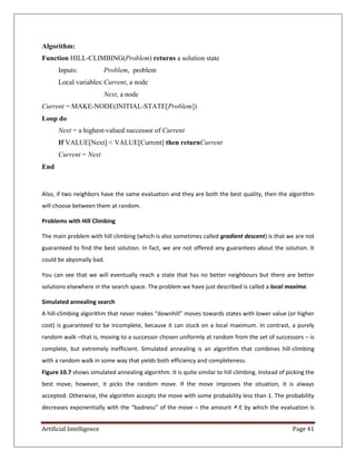 Artificial Intelligence Page 41
Algorithm:
Function HILL-CLIMBING(Problem) returns a solution state
Inputs: Problem, problem
Local variables:Current, a node
Next, a node
Current = MAKE-NODE(INITIAL-STATE[Problem])
Loop do
Next = a highest-valued successor of Current
If VALUE[Next] < VALUE[Current] then returnCurrent
Current = Next
End
Also, if two neighbors have the same evaluation and they are both the best quality, then the algorithm
will choose between them at random.
Problems with Hill Climbing
The main problem with hill climbing (which is also sometimes called gradient descent) is that we are not
guaranteed to find the best solution. In fact, we are not offered any guarantees about the solution. It
could be abysmally bad.
You can see that we will eventually reach a state that has no better neighbours but there are better
solutions elsewhere in the search space. The problem we have just described is called a local maxima.
Simulated annealing search
A hill-climbing algorithm that never makes “downhill” moves towards states with lower value (or higher
cost) is guaranteed to be incomplete, because it can stuck on a local maximum. In contrast, a purely
random walk –that is, moving to a successor chosen uniformly at random from the set of successors – is
complete, but extremely inefficient. Simulated annealing is an algorithm that combines hill-climbing
with a random walk in some way that yields both efficiency and completeness.
Figure 10.7 shows simulated annealing algorithm. It is quite similar to hill climbing. Instead of picking the
best move, however, it picks the random move. If the move improves the situation, it is always
accepted. Otherwise, the algorithm accepts the move with some probability less than 1. The probability
decreases exponentially with the “badness” of the move – the amount E by which the evaluation is
 