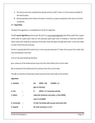 Artificial Intelligence Page 45
3. The worst-case time complexity for greedy search is O (bm
), where m is the maximum depth of
the search space.
4. Because greedy search retains all nodes in memory, its space complexity is the same as its time
complexity
A* Algorithm
The Best First algorithm is a simplified form of the A* algorithm.
The A* search algorithm (pronounced "Ay-star") is a tree search algorithm that finds a path from a given
initial node to a given goal node (or one passing a given goal test). It employs a "heuristic estimate"
which ranks each node by an estimate of the best route that goes through that node. It visits the nodes
in order of this heuristic estimate.
Similar to greedy best-first search but is more accurate because A* takes into account the nodes that
have already been traversed.
From A* we note that f = g + h where
g is a measure of the distance/cost to go from the initial node to the current node
his an estimate of the distance/cost to solution from the current node.
Thus fis an estimate of how long it takes to go from the initial node to the solution
Algorithm:
1. Initialize : Set OPEN = (S); CLOSED = ( )
g(s)= 0, f(s)=h(s)
2. Fail : If OPEN = ( ), Terminate and fail.
3. Select : select the minimum cost state, n, from OPEN,
save n in CLOSED
4. Terminate : If n €G, Terminate with success and return f(n)
5. Expand : for each successor, m, of n
 