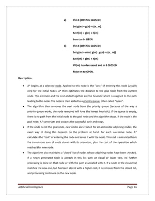 Artificial Intelligence Page 46
a) If m € *OPEN U CLOSED+
Set g(m) = g(n) + c(n , m)
Set f(m) = g(m) + h(m)
Insert m in OPEN
b) If m € *OPEN U CLOSED+
Set g(m) = min { g(m) , g(n) + c(n , m)}
Set f(m) = g(m) + h(m)
If f(m) has decreased and m € CLOSED
Move m to OPEN.
Description:
 A* begins at a selected node. Applied to this node is the "cost" of entering this node (usually
zero for the initial node). A* then estimates the distance to the goal node from the current
node. This estimate and the cost added together are the heuristic which is assigned to the path
leading to this node. The node is then added to a priority queue, often called "open".
 The algorithm then removes the next node from the priority queue (because of the way a
priority queue works, the node removed will have the lowest heuristic). If the queue is empty,
there is no path from the initial node to the goal node and the algorithm stops. If the node is the
goal node, A* constructs and outputs the successful path and stops.
 If the node is not the goal node, new nodes are created for all admissible adjoining nodes; the
exact way of doing this depends on the problem at hand. For each successive node, A*
calculates the "cost" of entering the node and saves it with the node. This cost is calculated from
the cumulative sum of costs stored with its ancestors, plus the cost of the operation which
reached this new node.
 The algorithm also maintains a 'closed' list of nodes whose adjoining nodes have been checked.
If a newly generated node is already in this list with an equal or lower cost, no further
processing is done on that node or with the path associated with it. If a node in the closed list
matches the new one, but has been stored with a higher cost, it is removed from the closed list,
and processing continues on the new node.
 