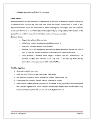 Artificial Intelligence Page 53
> Path cost: a constant cost(E.g.,1) for every step.
Game Playing
Adversarial search, or game-tree search, is a technique for analyzing an adversarial game in order to try
to determine who can win the game and what moves the players should make in order to win.
Adversarial search is one of the oldest topics in Artificial Intelligence. The original ideas for adversarial
search were developed by Shannon in 1950 and independently by Turing in 1951, in the context of the
game of chess—and their ideas still form the basis for the techniques used today.
2-Person Games:
o Players: We call them Max and Min.
o Initial State: Includes board position and whose turn it is.
o Operators: These correspond to legal moves.
o Terminal Test: A test applied to a board position which determines whether the game is
over. In chess, for example, this would be a checkmate or stalemate situation.
o Utility Function: A function which assigns a numeric value to a terminalstate. For
example, in chess the outcome is win (+1), lose (-1) or draw (0). Note that by
convention, we always measure utility relative to Max.
MiniMax Algorithm:
1. Generate the whole game tree.
2. Apply the utility function to leaf nodes to get their values.
3. Use the utility of nodes at level n to derive the utility of nodes at level n-1.
4. Continue backing up values towards the root (one layer at a time).
5. Eventually the backed up values reach the top of the tree, at which point Max chooses the move
that yields the highest value. This is called the minimax decision because it maximises the utility
for Max on the assumption that Min will play perfectly to minimise it.
 